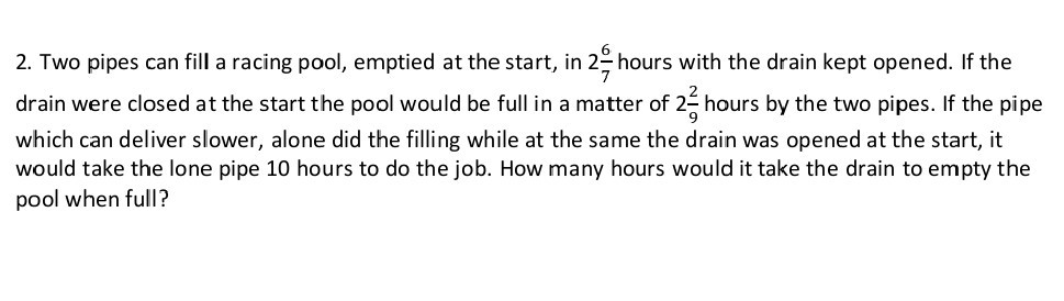 2. Two pipes can fill a racing pool, emptied at the start, in 2 (6)/(7) hours with the drain kept opened. If the drain were closed at the start the pool would be full in a matter of 2 (2)/(9) hours by the two pipes. If the pipe which can deliver slower, alone did the filling while at the same the drain was opened at the start, it would take the lone pipe 10 hours to do the job. How many hours would it take the drain to empty the pool when full?