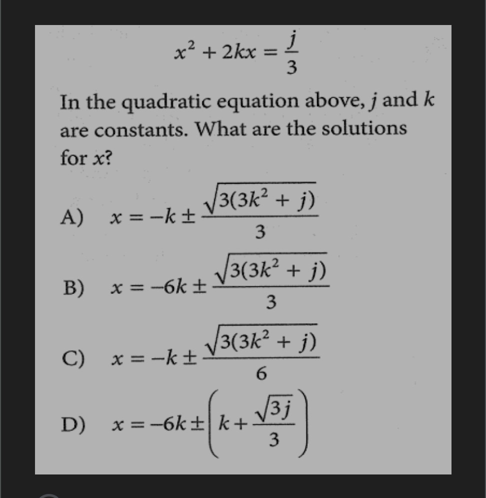 
    x^2+2 k x=(j)/(3)


In the quadratic equation above, j and k are constants. What are the solutions for x ?
A) x=-k ±(√(3(3 k^2+j)))/(3)
B) x=-6 k ±(√(3(3 k^2+j)))/(3)
C) x=-k ±(√(3(3 k^2+j)))/(6)
D) x=-6 k ±(k+(√(3 j))/(3))