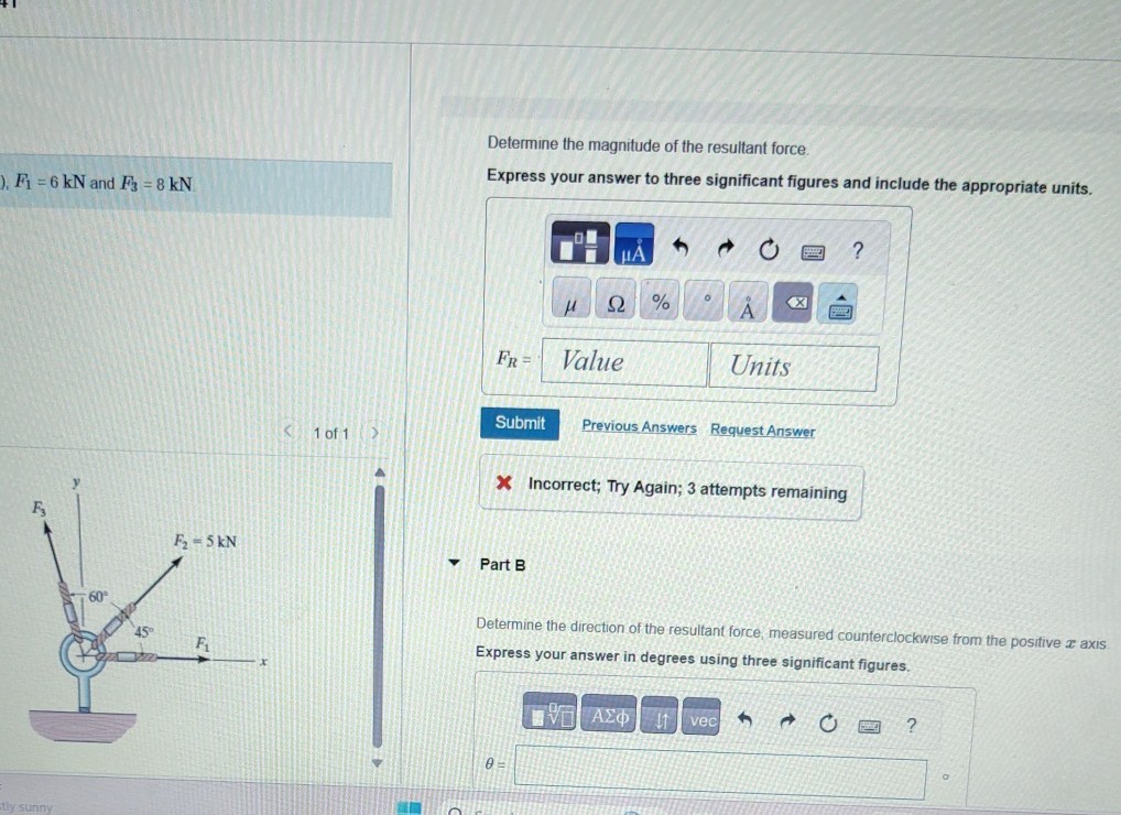F1=6 kN and F3=8 kN
1 of 1

Determine the magnitude of the resultant force.
Express your answer to three significant figures and include the appropriate units.
Submit
Previous Answers
Request Answer

X Incorrect; Try Again; 3 attempts remaining

Part B

Determine the direction of the resultant force, measured counterclockwise from the positive x axis Express your answer in degrees using three significant figures.

    θ=

□
