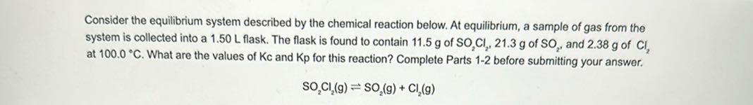 Consider the equilibrium system described by the chemical reaction below. At equilibrium, a sample of gas from the at 100.0^∘C. What are the values of Kc and Kp for this reaction? Complete Parts 1-2 before submitting your answer.

    SO2Cl2( g) ⇌SO2( g)+Cl2( g)
