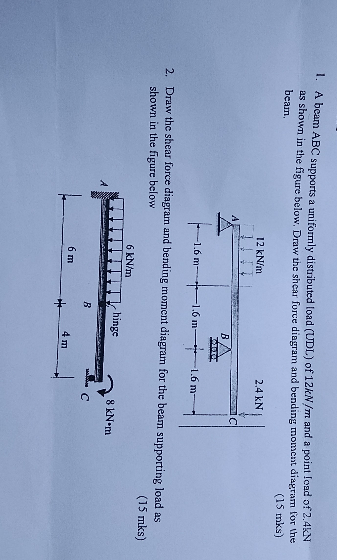 1. A beam ABC supports a uniformly distributed load (UDL) of 12 kN / m and a point load of 2.4 kN as shown in the figure below. Draw the shear force diagram and bending moment diagram for the beam.
( 15 mks )
2. Draw the shear force diagram and bending moment diagram for the beam supporting load as shown in the figure below
( 15 mks )