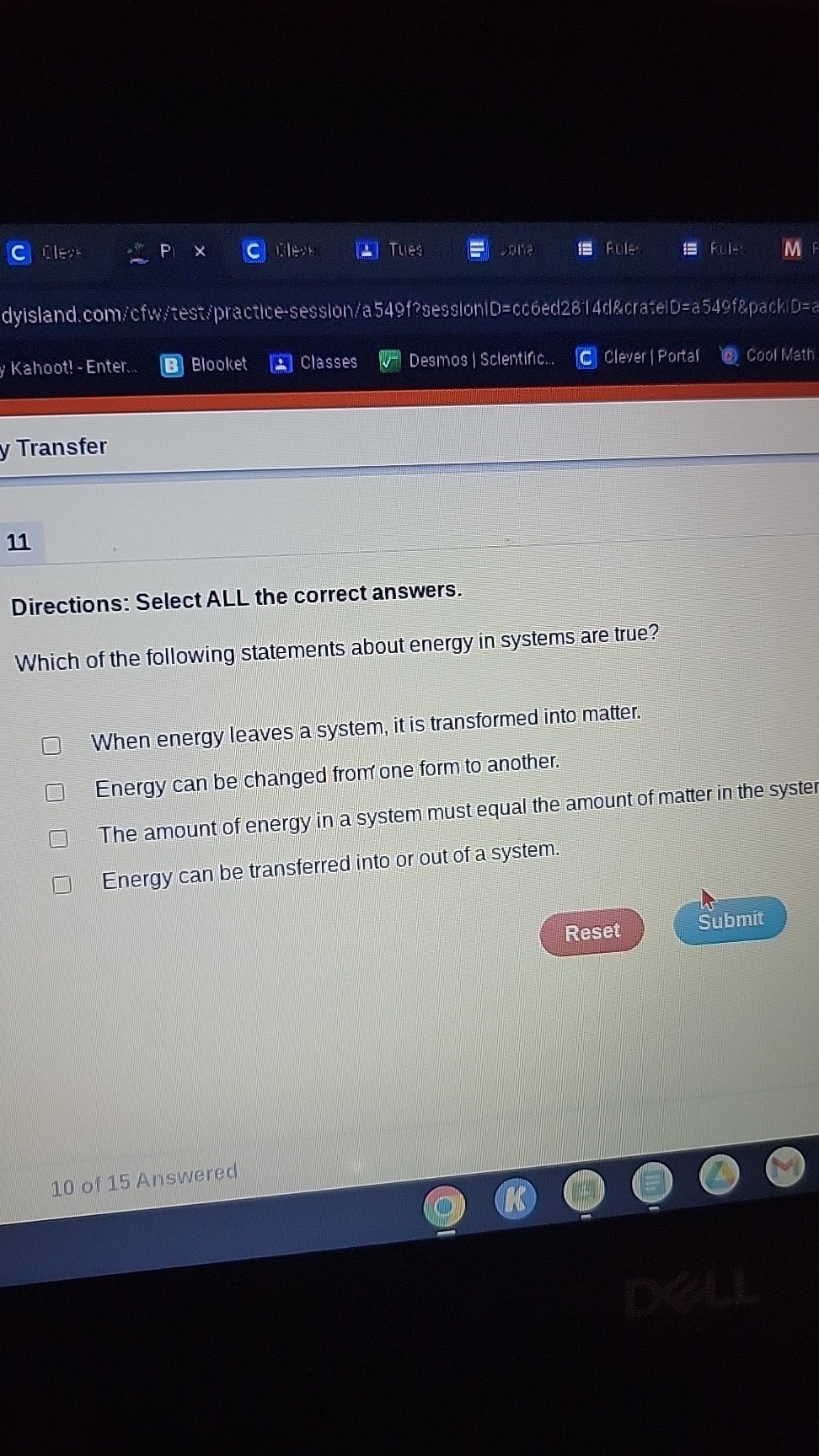 C
ils:
PI
10815
THES
Fule
File:
Kahoot! - Enter...
Blooket
Classes
Desmos | Sclentific...
Clever | Fortal
Cool Math
y Transfer

11
Directions: Select ALL the correct answers.
Which of the following statements about energy in systems are true?
When energy leaves a system, it is transformed into matter.
Energy can be changed from one form to another.
The amount of energy in a system must equal the amount of matter in the syster
Energy can be transferred into or out of a system.
Reset
Submit
10 of 15 Answered