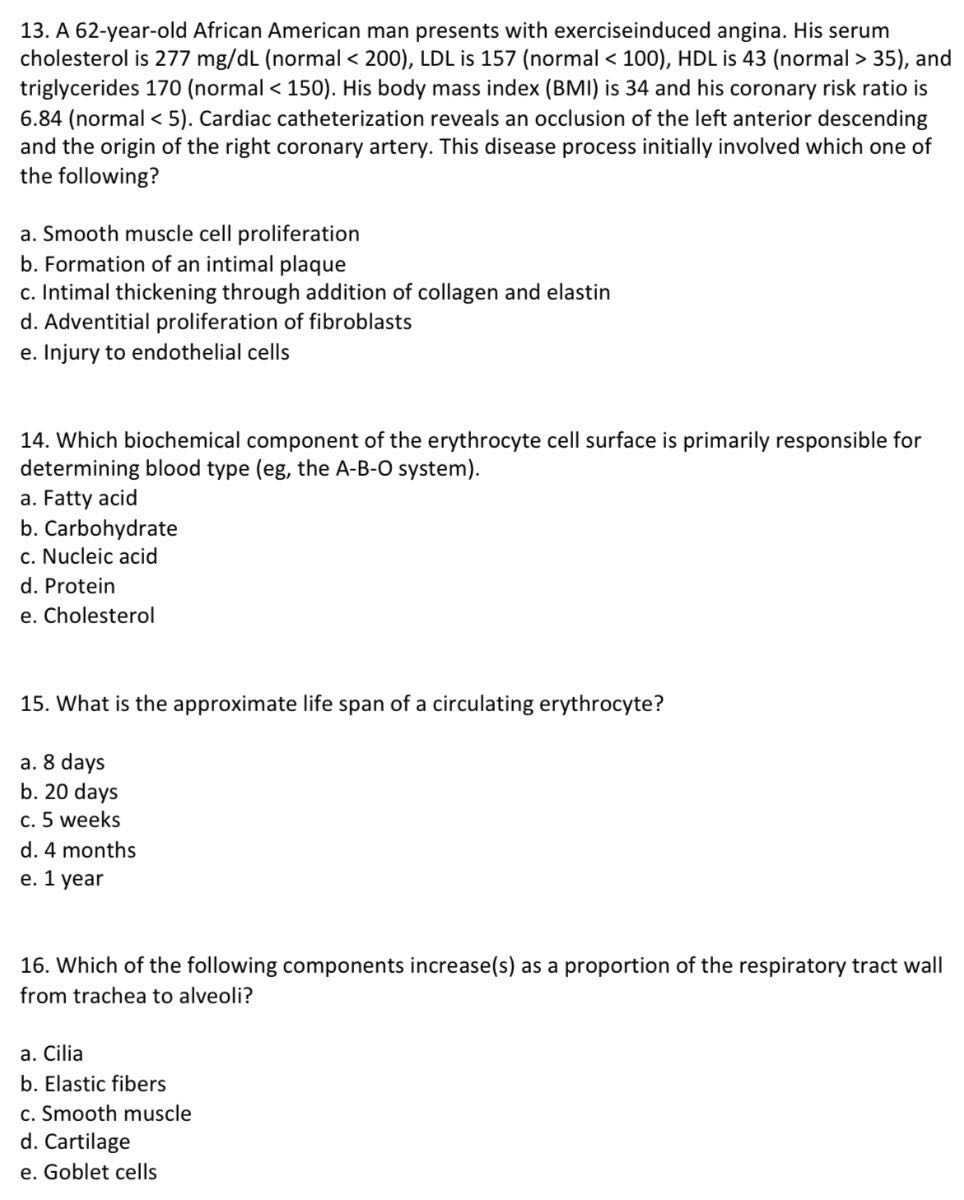 13. A 62-year-old African American man presents with exerciseinduced angina. His serum cholesterol is 277 mg / dL (normal < 200), LDL is 157 (normal < 100), HDL is 43 (normal > 35), and triglycerides 170 (normal <150 ). His body mass index (BMI) is 34 and his coronary risk ratio is 6.84 (normal <5). Cardiac catheterization reveals an occlusion of the left anterior descending and the origin of the right coronary artery. This disease process initially involved which one of the following?
a. Smooth muscle cell proliferation
b. Formation of an intimal plaque
c. Intimal thickening through addition of collagen and elastin
d. Adventitial proliferation of fibroblasts
e. Injury to endothelial cells
14. Which biochemical component of the erythrocyte cell surface is primarily responsible for determining blood type (eg, the A-B-O system).
a. Fatty acid
b. Carbohydrate
c. Nucleic acid
d. Protein
e. Cholesterol
15. What is the approximate life span of a circulating erythrocyte?
a. 8 days
b. 20 days
c. 5 weeks
d. 4 months
e. 1 year
16. Which of the following components increase(s) as a proportion of the respiratory tract wall from trachea to alveoli?
a. Cilia
b. Elastic fibers
c. Smooth muscle
d. Cartilage
e. Goblet cells