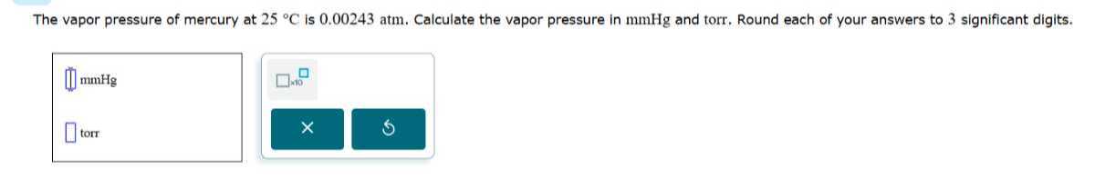 The vapor pressure of mercury at 25^∘C is 0.00243 atm . Calculate the vapor pressure in mmHg and torr. Round each of your answers to 3 significant digits.
□ mmHg □ noo
□ torr