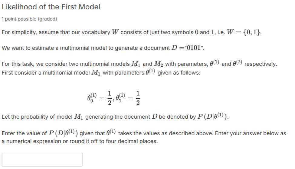 Likelihood of the First Model
1 point possible (graded)
For simplicity, assume that our vocabulary W consists of just two symbols 0 and 1 , i.e. W={0,1}.
We want to estimate a multinomial model to generate a document D= "0101".
For this task, we consider two multinomial models M1 and M2 with parameters, θ^(1) and θ^(2) respectively.
First consider a multinomial model M1 with parameters θ^(1) given as follows:

    θ0^(1)=(1)/(2), θ1^(1)=(1)/(2)


Let the probability of model M1 generating the document D be denoted by P(D |θ^(1)).
Enter the value of P(D |θ^(1)) given that θ^(1) takes the values as described above. Enter your answer below as a numerical expression or round it off to four decimal places.
□