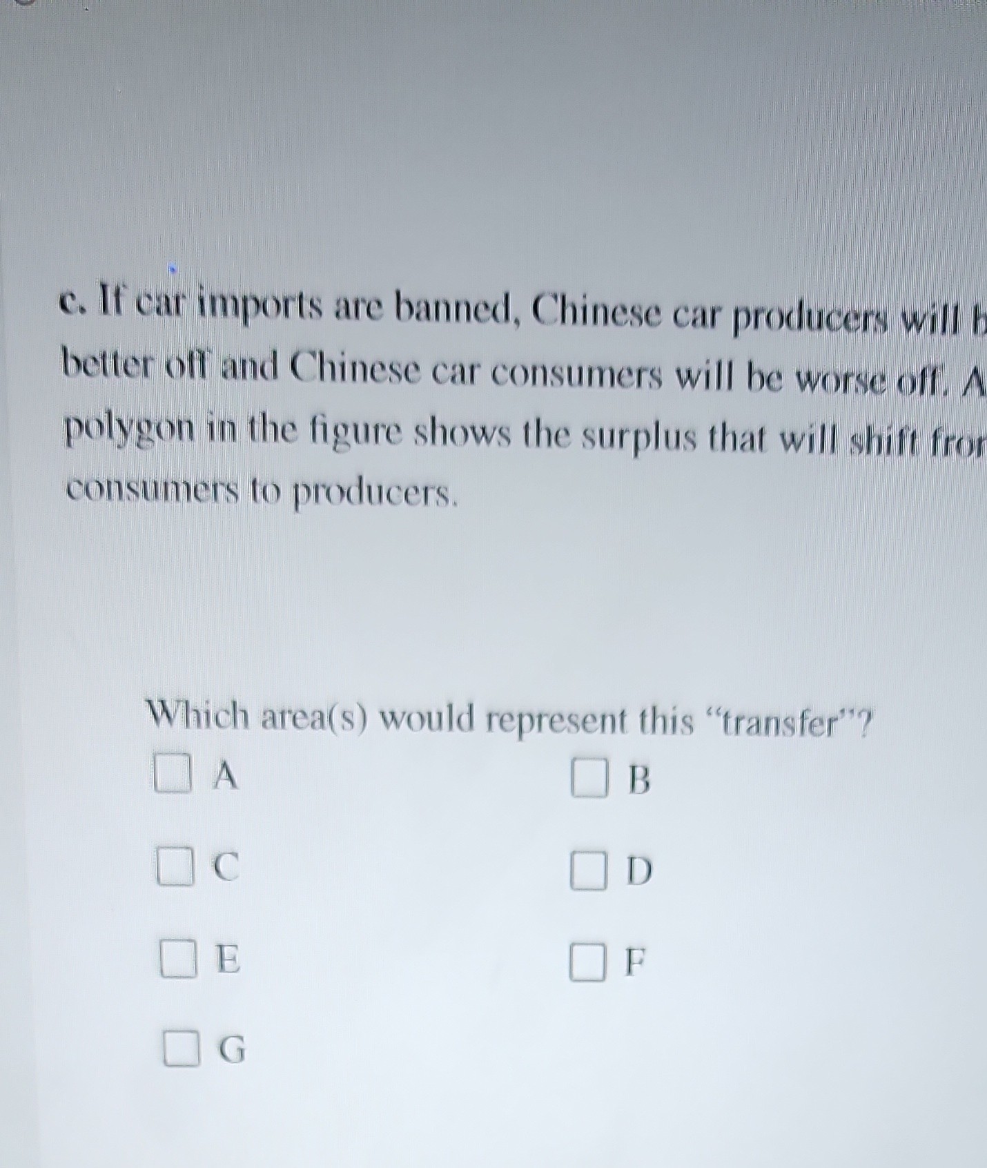 c. If car imports are banned, Chinese car producers will better off and Chinese car consumers will be worse off. A polygon in the figure shows the surplus that will shift fror consumers to producers.

Which area(s) would represent this "transfer"?

B
C D
E F
G