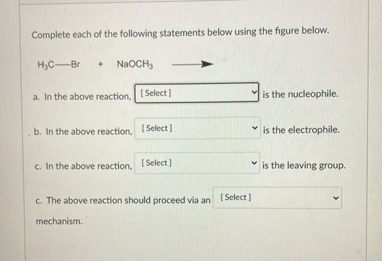 Complete each of the following statements below using the figure below.

    H3C-Br+NaOCH3⟶

a. In the above reaction, □ [Select] is the nucleophile.
b. In the above reaction, □ [Select] is the electrophile.
c. In the above reaction, □ [Select] is the leaving group.
c. The above reaction should proceed via an □ [Select] mechanism.