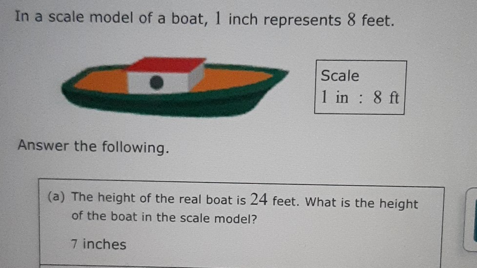 In a scale model of a boat, 1 inch represents 8 feet.

Scale
1 in: 8 ft

Answer the following.
(a) The height of the real boat is 24 feet. What is the height of the boat in the scale model?

7 inches