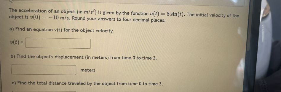 The acceleration of an object (in m / s^2 ) is given by the function a(t)=8 sin (t). The initial velocity of the object is v(0)=-10  m / s. Round your answers to four decimal places.
a) Find an equation v(t) for the object velocity.

    v(t)=

□
b) Find the object's displacement (in meters) from time 0 to time 3 .
□ meters
c) Find the total distance traveled by the object from time 0 to time 3 .