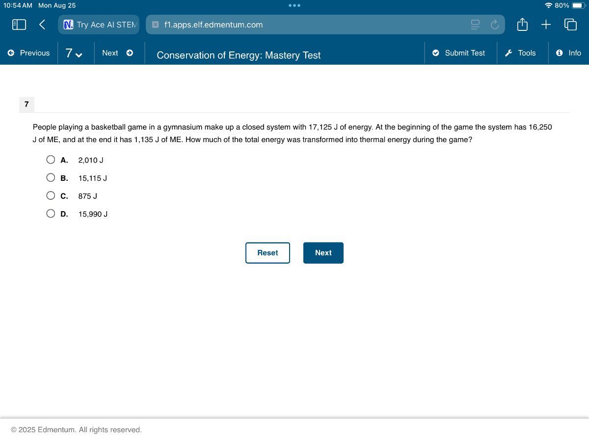10:54 AM Mon Aug 25
80 %
Try Ace AI STEN
f1.apps.elf.edmentum.com
Previous
7
Next
Conservation of Energy: Mastery Test
Submit Test
Tools
Info

7

People playing a basketball game in a gymnasium make up a closed system with 17,125  J of energy. At the beginning of the game the system has 16,250 J of ME, and at the end it has 1,135  J of ME. How much of the total energy was transformed into thermal energy during the game?
A. 2,010  J
B. 15,115  J
C. 875 J
D. 15,990  J

Reset
Next
© 2025 Edmentum. All rights reserved.