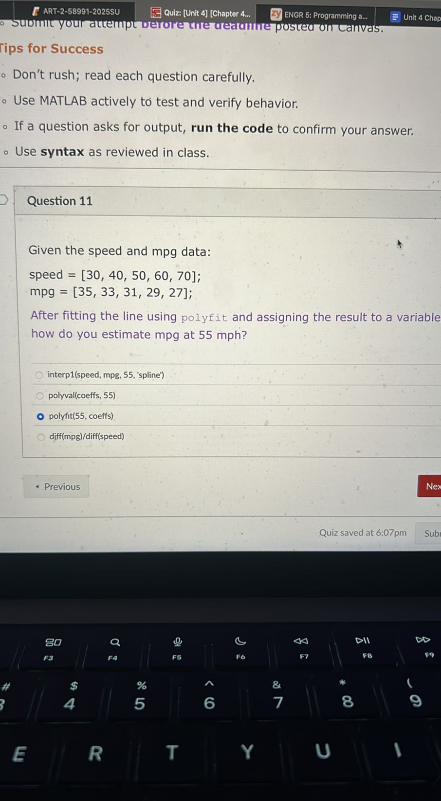 ART-2-58991-2025SU
Quiz: [Unit 4] [Chapter 4...
ENGR 5: Programming a...
Unit 4 Chap
- Submit your attempt derore the detanne posted on Lanvas.
lips for Success
- Don't rush; read each question carefully.
- Use MATLAB actively to test and verify behavior.
- If a question asks for output, run the code to confirm your answer.
- Use syntax as reviewed in class.

Question 11

Given the speed and mpg data:
speed = [30, 40, 50, 60, 70];
mpg = [35, 33, 31, 29, 27];
After fitting the line using polyfit and assigning the result to a variable how do you estimate mpg at 55 mph ?
interp1(speed, mpg, 55, 'spline')
polyval(coeffs, 55)
polyfit(55, coeffs)
diff(mpg)/diff(speed)
Previous
Nex
Quiz saved at 6:07pm
Sub
80
a
0
4 Δ
DII
F3
F4
F5
F6
F7
FB
59
E
R
%
&
5
6
7
8