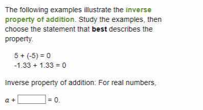 The following examples illustrate the inverse property of addition. Study the examples, then choose the statement that best describes the property.

    5+(-5)=0 
        
        -1.33+1.33=0


Inverse property of addition: For real numbers,

    a+□=0
