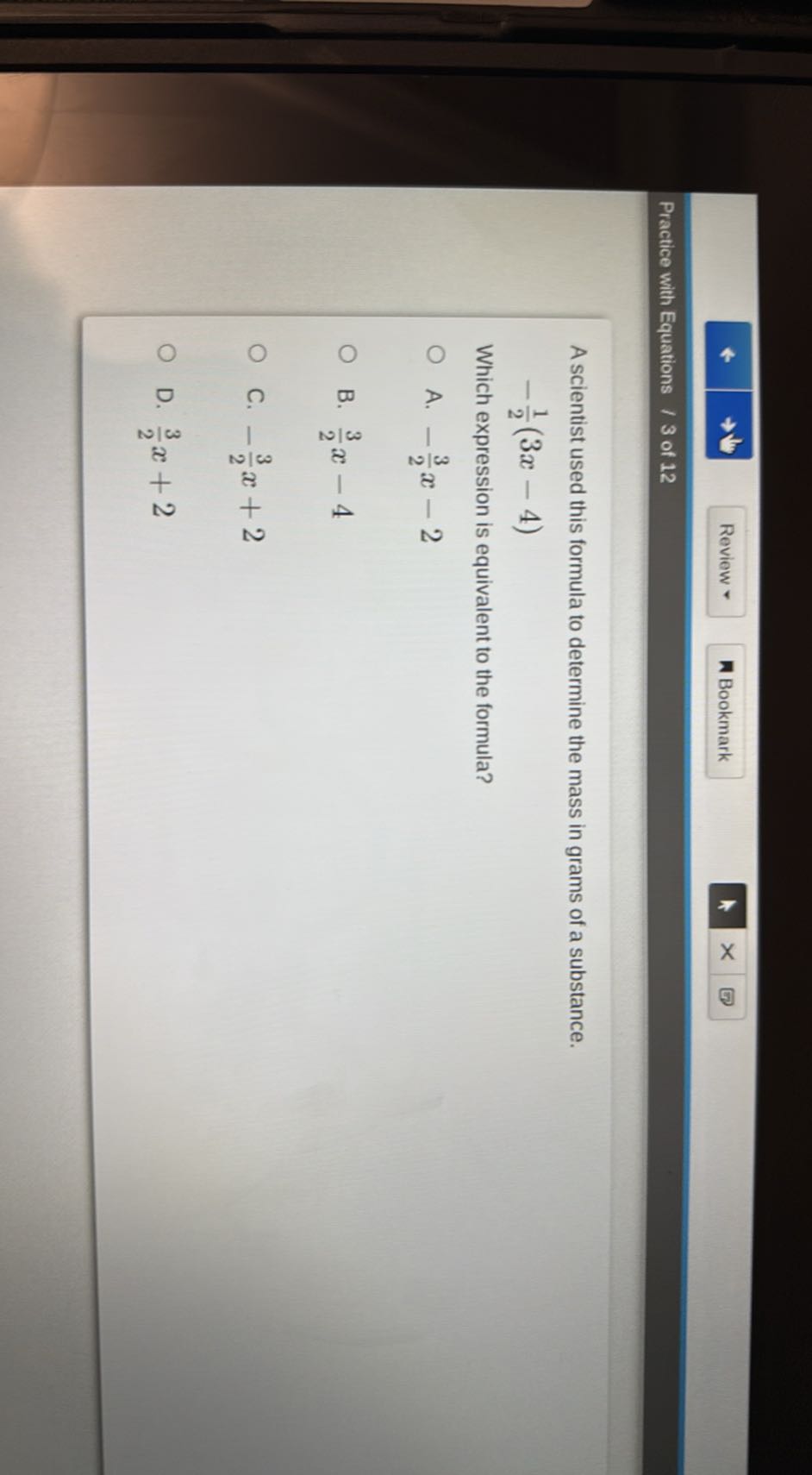 Review *
Bookmark
Practice with Equations / 3 of 12

A scientist used this formula to determine the mass in grams of a substance.

    -(1)/(2)(3 x-4)


Which expression is equivalent to the formula?
A. -(3)/(2) x-2
B. (3)/(2) x-4
C. -(3)/(2) x+2
D. (3)/(2) x+2