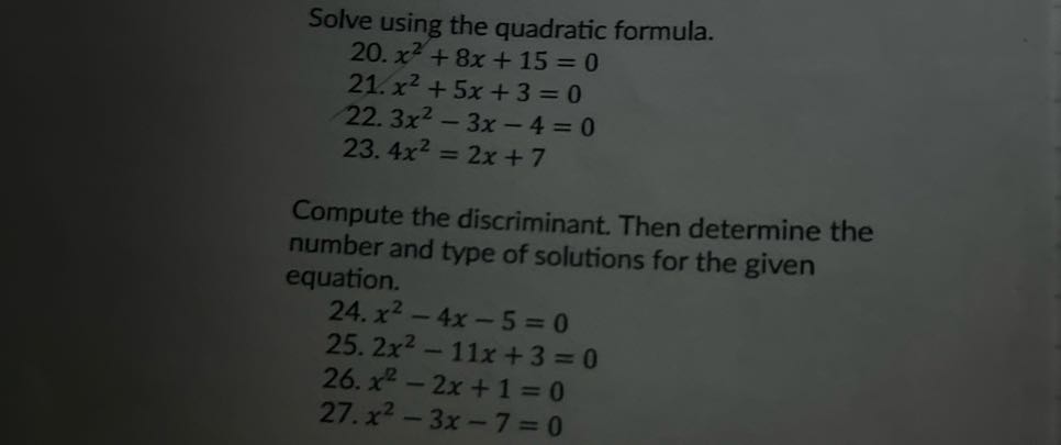Solve using the quadratic formula.
20. x^2+8 x+15=0
21. x^2+5 x+3=0
22. 3 x^2-3 x-4=0
23. 4 x^2=2 x+7

Compute the discriminant. Then determine the number and type of solutions for the given equation.
24. x^2-4 x-5=0
25. 2 x^2-11 x+3=0
26. x^2-2 x+1=0
27. x^2-3 x-7=0