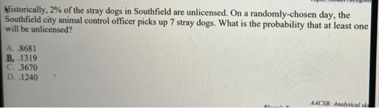 Historically, 2 % of the stray dogs in Southfield are unlicensed. On a randomly-chosen day, the Southfield city animal control officer picks up 7 stray dogs. What is the probability that at least one will be unlicensed?
A. 8681
B. 1319
C. 3670
D. 1240
