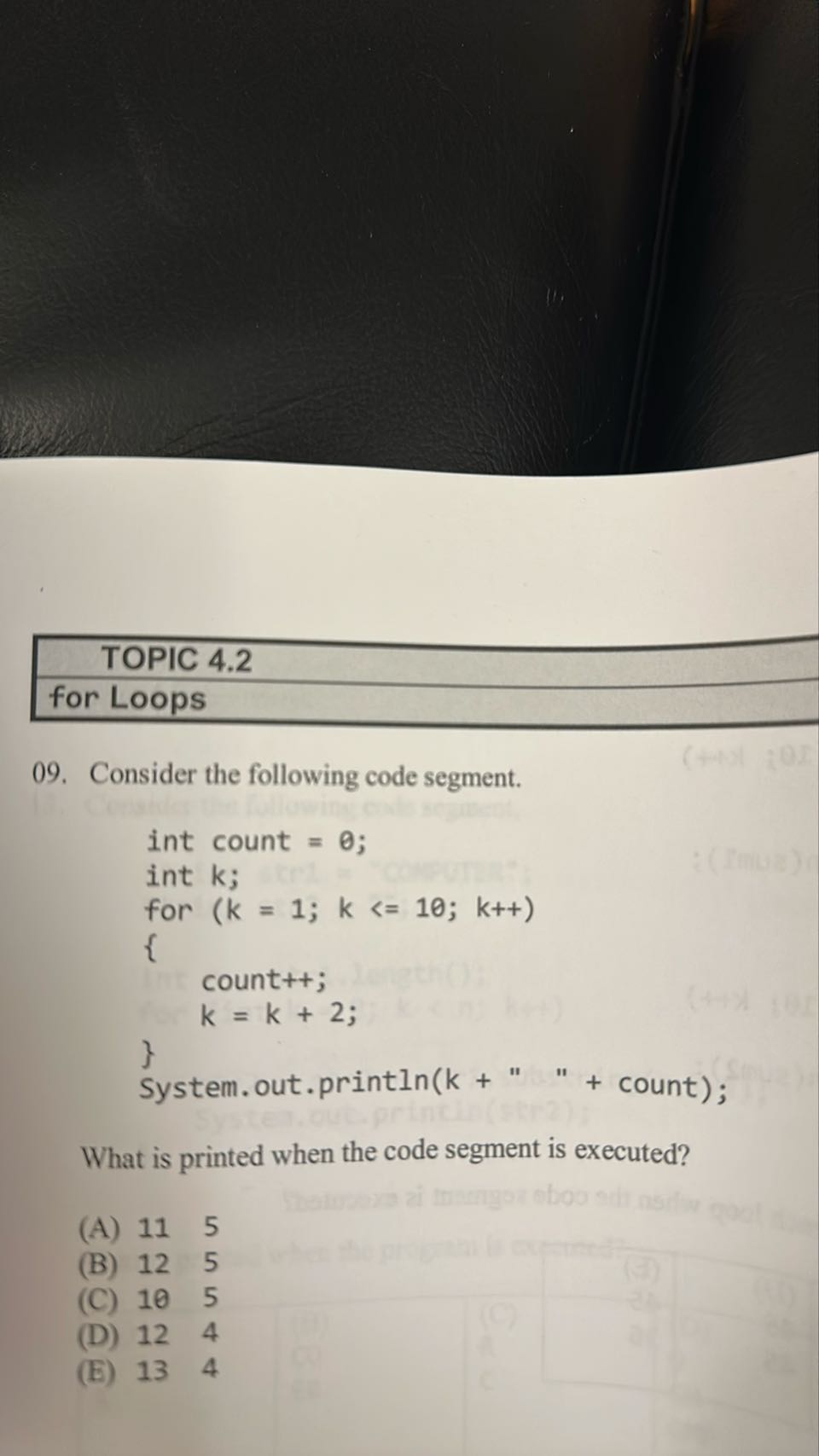 TOPIC 4.2
for Loops
09. Consider the following code segment.
“`
int count = 0;
int k;
for (k = 1; k<= 10; k++)

        count++;
        k=k+2;

System.out.println(k + " " + count);
“`

What is printed when the code segment is executed?
(A) 11    5
(B) 12    5
(C) 10    5
(D) 12    4
(E) 13    4