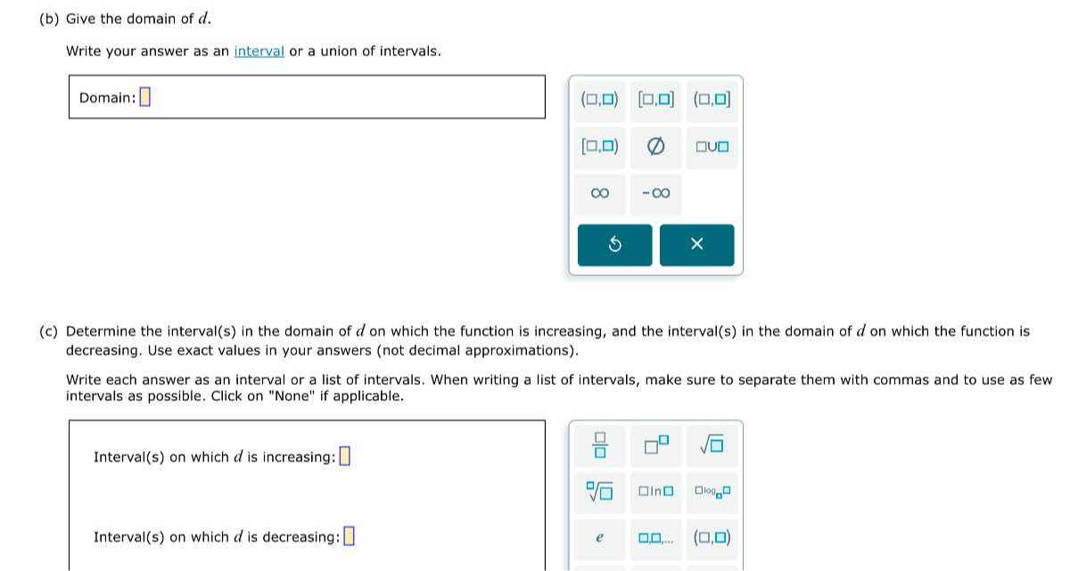 (b) Give the domain of d.

Write your answer as an interval or a union of intervals.

Domain: □
(c) Determine the interval(s) in the domain of d on which the function is increasing, and the interval(s) in the domain of d on which the function is decreasing. Use exact values in your answers (not decimal approximations).

Write each answer as an interval or a list of intervals. When writing a list of intervals, make sure to separate them with commas and to use as few intervals as possible. Click on "None" if applicable.

Interval(s) on which d is increasing: □
?
□
□ √(□) .
□̅
□
□
□
√(□)


log𝐧


Interval(s) on which d is decreasing: □ e (?, ?)