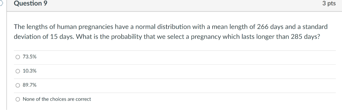 Question 9
3 pts
The lengths of human pregnancies have a normal distribution with a mean length of 266 days and a standard deviation of 15 days. What is the probability that we select a pregnancy which lasts longer than 285 days?
73.5 %
10.3 %
89.7 %
None of the choices are correct
