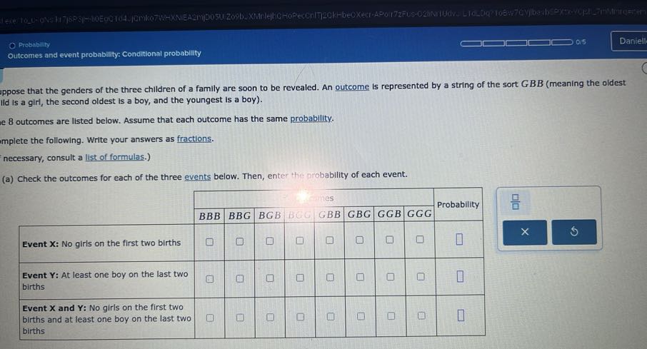 Probability
0.5
Daniell
Outcomes and event probability: Conditional probability
uppose that the genders of the three children of a family are soon to be revealed. An outcome is represented by a string of the sort GBB (meaning the oldest Ild is a giri, the second oldest is a boy, and the youngest is a boy).
e 8 outcomes are listed below. Assume that each outcome has the same probability.
implete the following. Write your answers as fractions.
necessary, consult a list of formulas.)
(a) Check the outcomes for each of the three events below. Then, enter the probability of each event.

[t]2*                     hes                 2*Probability 

    BBB     B B G     BGB     B6G     GBB     GBG     GGB     GGG     

Event X: No girls on the first two births     □     □     □     □     □     □     □     □     □ 

Event Y: At least one boy on the last two births     □     0     □     □     □     □     □     □     □ 

Event X and Y : No girls on the first two births and at least one boy on the last two births     □     □     □     □     □     □     □     □     □ 

