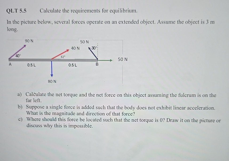 QLT 5.5 Calculate the requirements for equilibrium.
In the picture below, several forces operate on an extended object. Assume the object is 3 m long.
a) Calculate the net torque and the net force on this object assuming the fulcrum is on the far left.
b) Suppose a single force is added such that the body does not exhibit linear acceleration. What is the magnitude and direction of that force?
c) Where should this force be located such that the net torque is 0 ? Draw it on the picture or discuss why this is impossible.