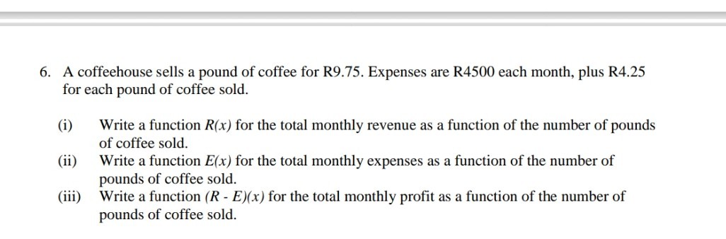 6. A coffeehouse sells a pound of coffee for R9.75. Expenses are R4500 each month, plus R4.25 for each pound of coffee sold.
(i) Write a function R(x) for the total monthly revenue as a function of the number of pounds of coffee sold.
(ii) Write a function E(x) for the total monthly expenses as a function of the number of pounds of coffee sold.
(iii) Write a function (R-E)(x) for the total monthly profit as a function of the number of pounds of coffee sold.