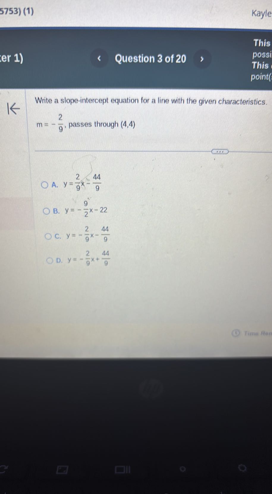 5753) (1)
Kayle
er 1)
Question 3 of 20
This
possi
This
point?

Write a slope-intercept equation for a line with the given characteristics. m=-(2)/(9), passes through (4,4)
A. y=(2)/(9) x-(44)/(9)
B. y=-(9)/(2) x-22
C. y=-(2)/(9) x-(44)/(9)
D. y=-(2)/(9) x+(44)/(9)