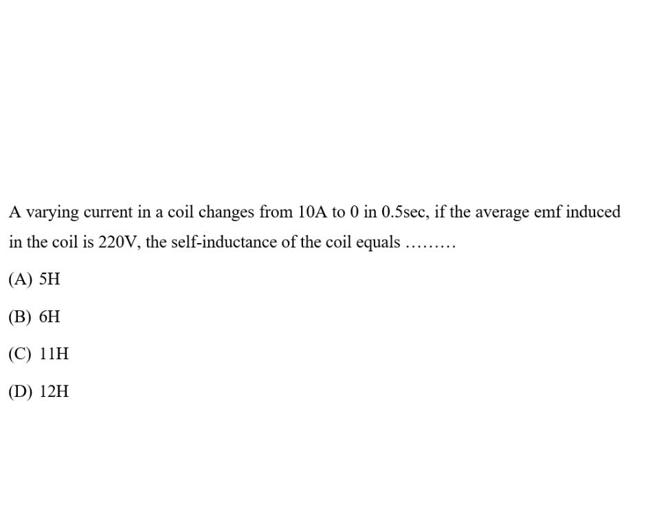 A varying current in a coil changes from 10 A to 0 in 0.5 sec , if the average emf induced in the coil is 220 V , the self-inductance of the coil equals 
(A) 5 H
(B) 6 H
(C) 11 H
(D) 12 H