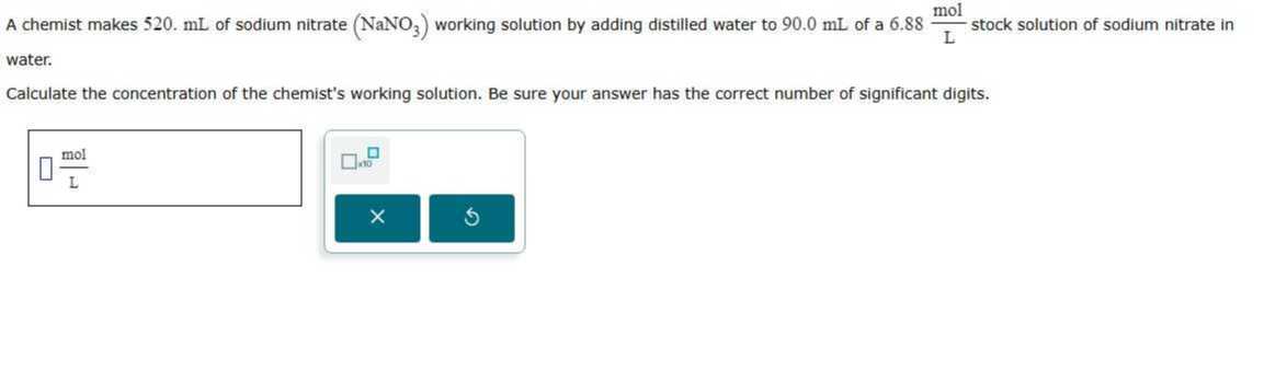 A chemist makes 520 . mL of sodium nitrate (NaNO3) working solution by adding distilled water to 90.0 mL of a 6.88 ( mol)/( L) stock solution of sodium nitrate in water.

Calculate the concentration of the chemist's working solution. Be sure your answer has the correct number of significant digits.
□
(mol)/(L) □ 100