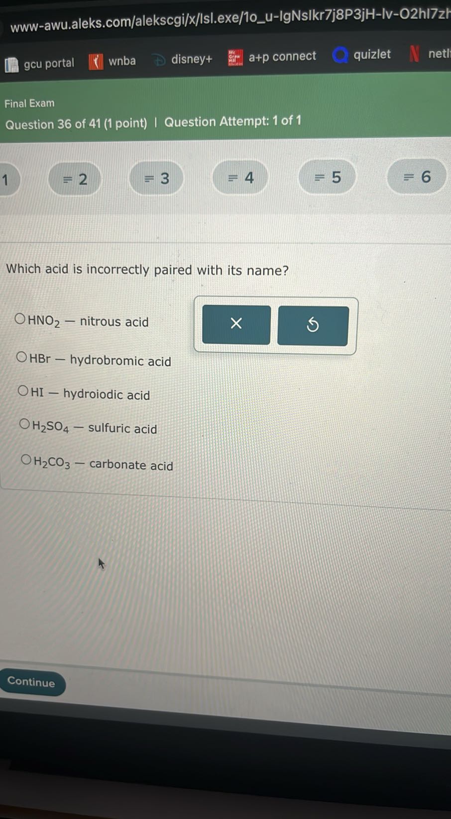 www-awu.aleks.com/alekscgi/x/lsl.exe/10u-IgNsIkr7j8P3jH-Iv-O2hl7z
gcu portal
wnba
disney+
a+p connect
quizlet
netl

Final Exam
Question 36 of 41 (1 point) | Question Attempt: 1 of 1
1 ≡ 2
≡ 3
≡ 4
≡ 5
=6

Which acid is incorrectly paired with its name?
HNO2 - nitrous acid
HBr - hydrobromic acid
HI - hydroiodic acid
H2SO4 - sulfuric acid
H2CO3 - carbonate acid
Continue
