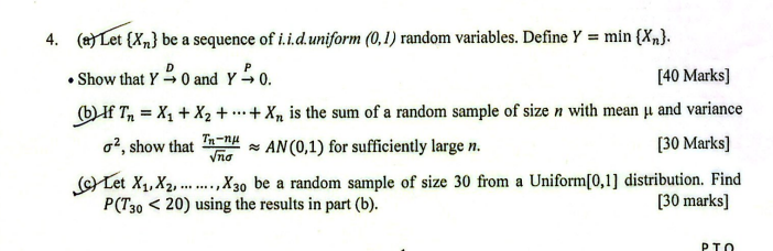 4. (a) Let {Xn} be a sequence of i.i.d.uniform (0,1) random variables. Define Y=min{Xn}.
- Show that Y D 0 and Y P→ 0.
[40 Marks]
(b) If Tn=X1+X2+⋯+Xn is the sum of a random sample of size n with mean μ and variance σ^2, show that (Tn-n μ)/(√(n)σ)≈ A N(0,1) for sufficiently large n.
[30 Marks]
(c) Let X1, X2, ……, X30 be a random sample of size 30 from a Uniform [0,1] distribution. Find P(T30<20) using the results in part (b).
[30 marks]