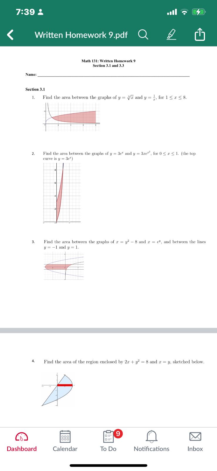 7:39 2
Written Homework 9.pdf

Math 131: Written Homework 9 Section 3.1 and 3.3

Name: 

Section 3.1
1. Find the area between the graphs of y=√(x) and y=(1)/(x), for 1 ≤ x ≤ 8.
2. Find the area between the graphs of y=3 e^x and y=3 x e^x^2, for 0 ≤ x ≤ 1. (the top curve is y=3 e^x )
3. Find the area between the graphs of x=y^2-8 and x=e^y, and between the lines y=-1 and y=1.
4. Find the area of the region enclosed by 2 x+y^2=8 and x=y, sketched below.

Dashboard

Calendar

To Do

Notifications

Inbox