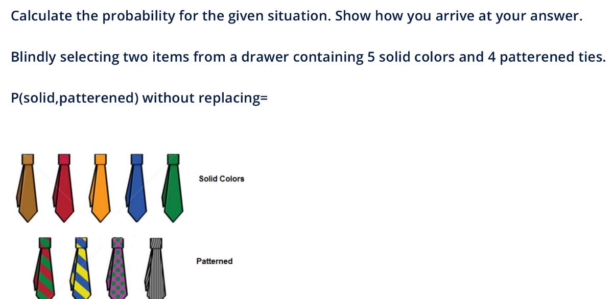Calculate the probability for the given situation. Show how you arrive at your answer.

Blindly selecting two items from a drawer containing 5 solid colors and 4 patterened ties.

P(solid,patterened) without replacing=
Solid Colors
Patterned
