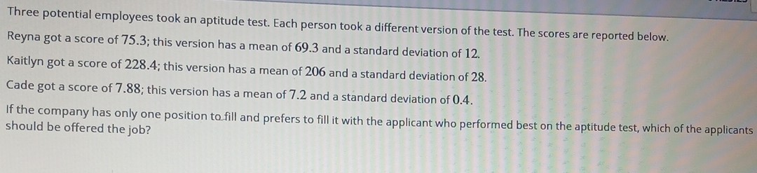 Three potential employees took an aptitude test. Each person took a different version of the test. The scores are reported below. Reyna got a score of 75.3 ; this version has a mean of 69.3 and a standard deviation of 12 .
Kaitlyn got a score of 228.4; this version has a mean of 206 and a standard deviation of 28 .
Cade got a score of 7.88 ; this version has a mean of 7.2 and a standard deviation of 0.4 .
If the company has only one position to fill and prefers to fill it with the applicant who performed best on the aptitude test, which of the applicants should be offered the job?