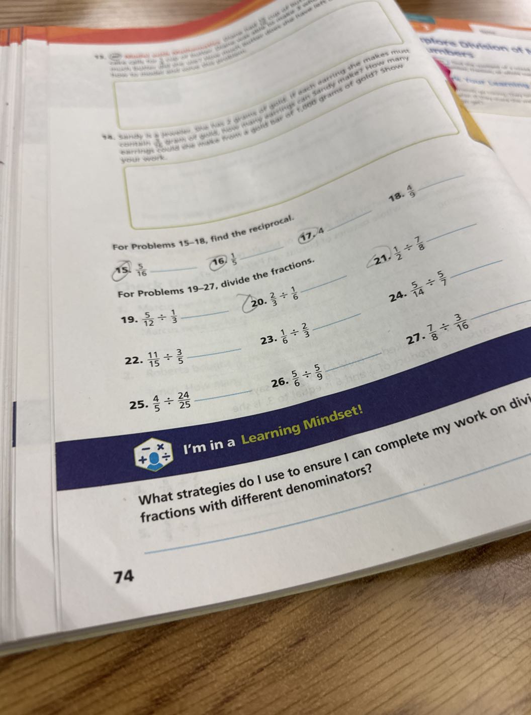dericts et prope many

OR. Smpiey the in powith girl that 2 of ceritain as erence er golds. Frok treust wart.
 18. (4)/(9) For Problems 15-18, find the reciprocal.
 G.

Skillidentes ext

ess
Lan
NH


15. (5)/(16)  16. (1)/(5)
11^4
For Problems 19-27, divide the fractions.
21. (1)/(2)÷(7)/(8)

19. (5)/(12)÷(1)/(3)  20. (2)/(3)÷(1)/(6)
22. (11)/(15)÷(3)/(5)  23. (1)/(6)÷(2)/(3)
 24. (5)/(14)÷(5)/(7)
26. (5)/(6)÷(5)/(9)

    27. (7)/(8)÷(3)/(16)

25. (4)/(5)÷(24)/(25) 

I'm in a Learning
-x 
     +0^-
-x ÷
Inding Mindset! fractionstrategies do I use to ensure I can complete my work on divi ons with different denominators?

74