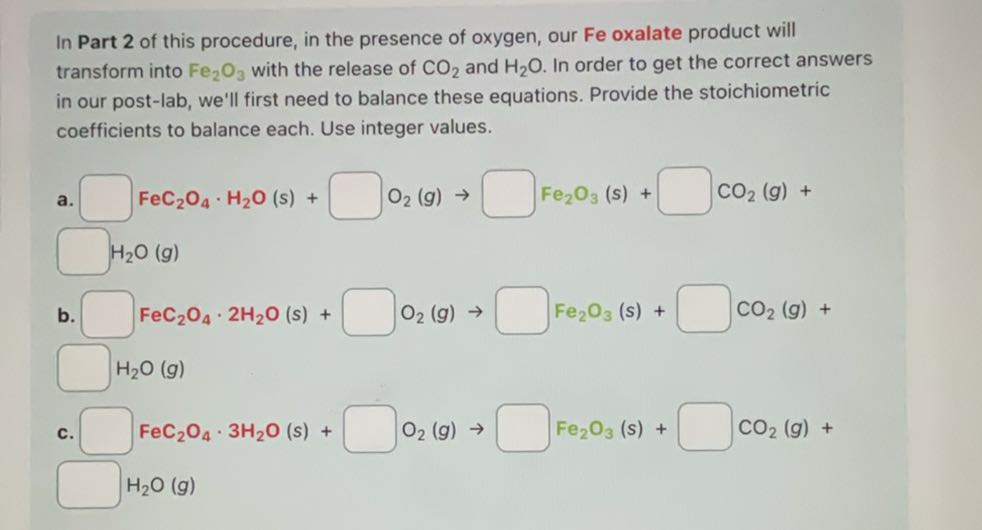 In Part 2 of this procedure, in the presence of oxygen, our Fe oxalate product will transform into Fe2O3 with the release of CO2 and H2O. In order to get the correct answers in our post-lab, we'll first need to balance these equations. Provide the stoichiometric coefficients to balance each. Use integer values.
a. □ FeC2O4·H2O(s)+ □ O2( g) → □ Fe2O3( s)+ □ CO2( g)+
□ H2O(g)
b. □ FeC2O4· 2 H2O(s)+ □ O2( g) → □ Fe2O3( s)+ □ CO2( g)+ □ H2O(g)
c. □ FeC2O4· 3 H2O(s)+ □ O2( g) → □ Fe2O3( s)+ □ CO2( g)+
□ H2O(g)