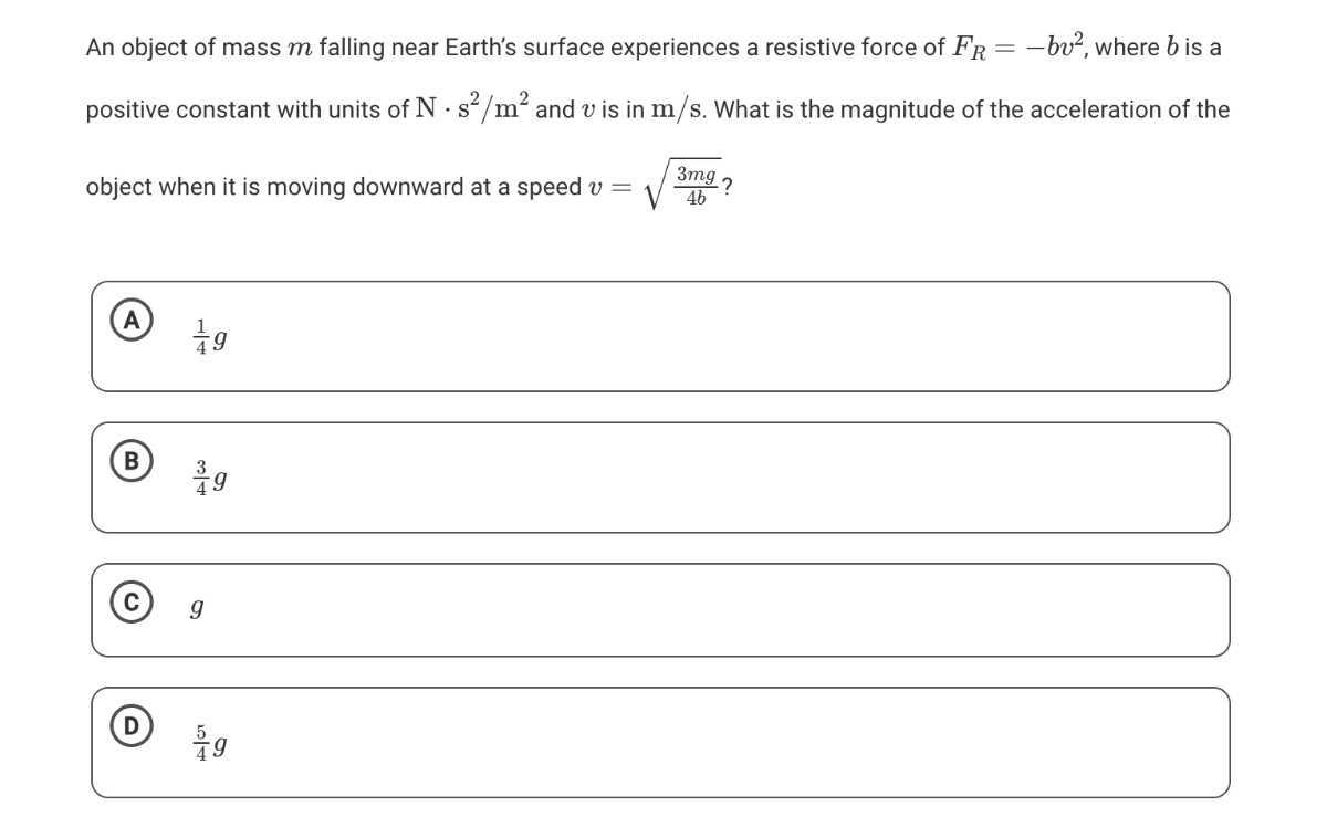 An object of mass m falling near Earth's surface experiences a resistive force of FR=-b v^2, where b is a positive constant with units of N·s^2 / m^2 and v is in m / s. What is the magnitude of the acceleration of the object when it is moving downward at a speed v=√((3 m g)/(4 b)) ?
(A) (1)/(4) g
(B) (3)/(4) g
(C) g
(D) (5)/(4) g