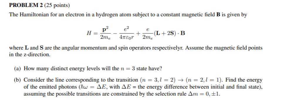 PROBLEM 2 (25 points)
The Hamiltonian for an electron in a hydrogen atom subject to a constant magnetic field 𝐁 is given by

    H=(𝐩^2)/(2 me)-(e^2)/(4 πε0 r)+(e)/(2 me)(𝐋+2 𝐒) ·𝐁

where 𝐋 and 𝐒 are the angular momentum and spin operators respectivelyr. Assume the magnetic field points in the z -direction.
(a) How many distinct energy levels will the n=3 state have?
(b) Consider the line corresponding to the transition (n=3, l=2) →(n=2, l=1). Find the energy of the emitted photons ( ħω=Δ E, with Δ E= the energy difference between initial and final state), assuming the possible transitions are constrained by the selection rule Δ m=0, ± 1.