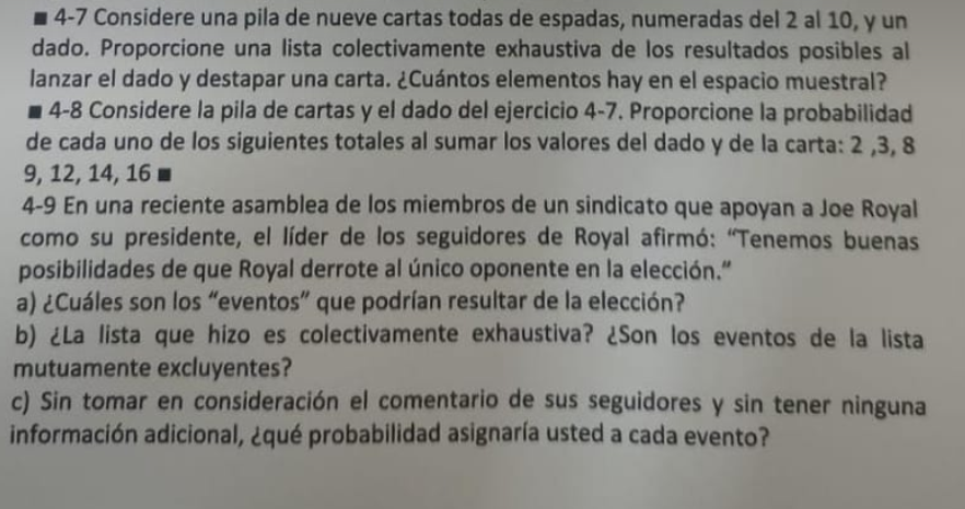 4-7 Considere una pila de nueve cartas todas de espadas, numeradas del 2 al 10, y un dado. Proporcione una lista colectivamente exhaustiva de los resultados posibles al lanzar el dado y destapar una carta. ¿Cuántos elementos hay en el espacio muestral?
- 4-8 Considere la pila de cartas y el dado del ejercicio 4-7. Proporcione la probabilidad de cada uno de los siguientes totales al sumar los valores del dado y de la carta: 2,3,8 9,12,14,16
4-9 En una reciente asamblea de los miembros de un sindicato que apoyan a Joe Royal como su presidente, el líder de los seguidores de Royal afirmó: "Tenemos buenas posibilidades de que Royal derrote al único oponente en la elección."
a) ¿Cuáles son los "eventos" que podrian resultar de la elección?
b) ¿La lista que hizo es colectivamente exhaustiva? ¿Son los eventos de la lista mutuamente excluyentes?
c) Sin tomar en consideración el comentario de sus seguidores y sin tener ninguna información adicional, ¿qué probabilidad asignaría usted a cada evento?