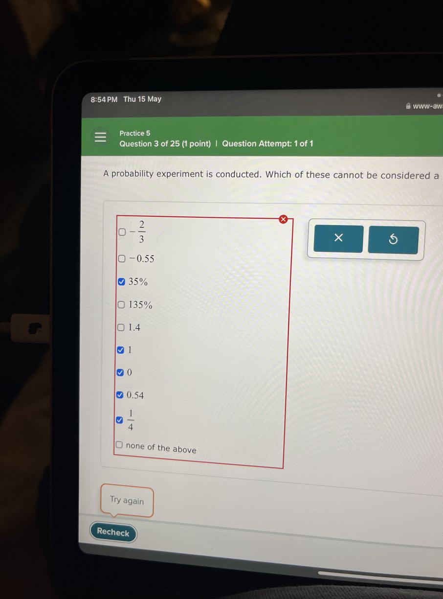 8:54 PM Thu 15 May
www-aw

Practice 5
Question 3 of 25 (1 point) | Question Attempt: 1 of 1

A probability experiment is conducted. Which of these cannot be considered a
-(2)/(3)
-0.55
35%
135 %
1.4
1
- 0
- 0.54
- (1)/(4)
none of the above
Try again
Recheck