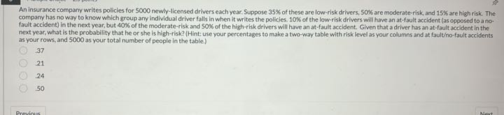 An insurance company writes policies for 5000 newly-licensed drivers each year. Suppose 35% of these are low-risk drivers, 50% are moderate-risk, and 15% are high risk. The company has no way to know which group any individual driver falls in when it writes the policies. 10% of the low-risk drivers will have an at-fault accident (as opposed to a no-fault accident) in the next year, but 40% of the moderate-risk and 50% of the high-risk drivers will have an at-fault accident. Given that a driver has an at-fault accident in the next year, what is the probability that he or she is high-risk? (Hint: use your percentages to make a two-way table with risk level as your columns and at fault/no-fault accidents as your rows, and 5000 as your total number of people in the table.)
.37
.21
.24
.50