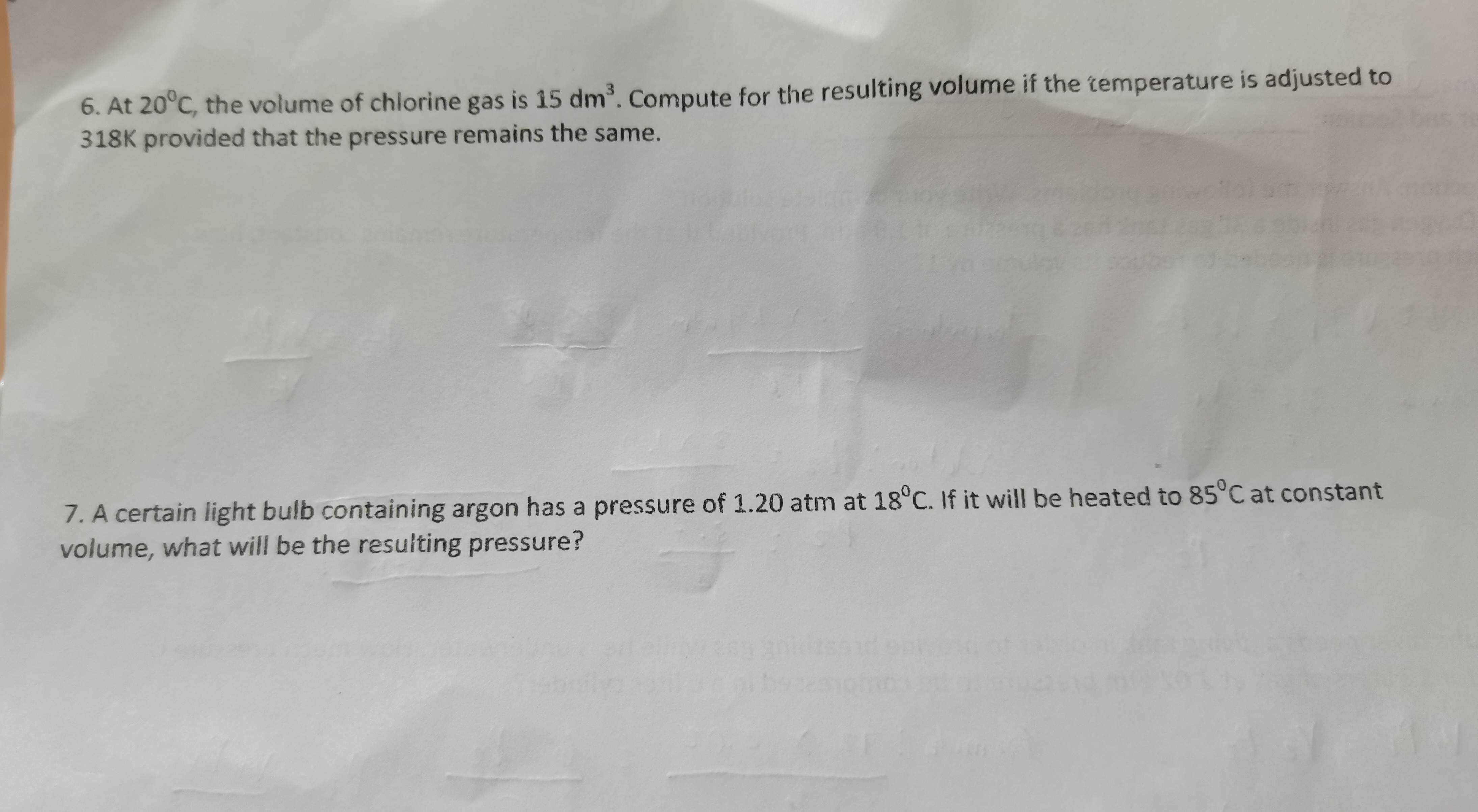 6. At 20^∘C, the volume of chlorine gas is 15 dm^3. Compute for the resulting volume if the cemperature is adjusted to 318 K provided that the pressure remains the same.


7. A certain light bulb containing argon has a pressure of 1.20 atm at 18^∘C. If it will be heated to 85^∘C at constant volume, what will be the resulting pressure?