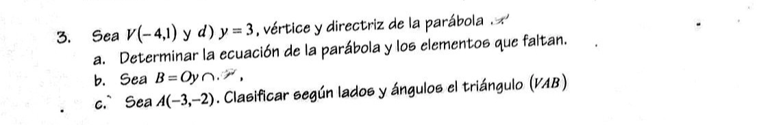 3. Sea V(-4,1) y d ) y=3, vértice y directriz de la parábola . 'x'
a. Determinar la ecuación de la parábola y los elementos que faltan.
b. Sea B=O y ∩,
c. Sea A(-3,-2). Clasificar según lados y ángulos el triángulo (VAB)