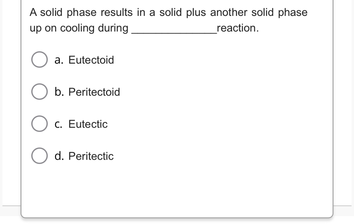 A solid phase results in a solid plus another solid phase up on cooling during  reaction.
a. Eutectoid
b. Peritectoid
c. Eutectic
d. Peritectic