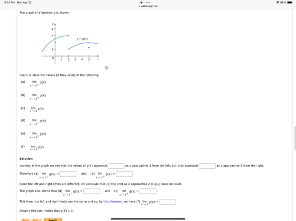 11:50AU Mon Ape 22
Mon Ape 22
webasionnet
The graph of a function g is shown.
(1)
Use it to state the values (is they exigt) of the following:
(a) limx → 2^- g(x)
(b) limx → 2^* g(x)
(c) limx → 2 g(x)
(d) limx → 5^- g(x)
(e) limx → 5^+ g(x)
(f) limx → 5 9(x)

Solution
Looking at the graph we see that the values of g(x) approach □ as x approaches 2 from the left, but they approach □ as x approaches 2 from the right. Therefore (a) limx → 2^- g(x)= □ and (b) limx → 2^+ g(x)= □
Since the left and right limits are different, we conclude that (c) the limit as x approaches 2 of g(x) does not exist.
The graph also shows that (d) limx → 5^- g(x)= □ and
(e) limx → 5^+ g(x)= □
This time, the left and right limits are the same and so, by this theorem, we have (f) limx → 5 g(x)= □
Despite this tact, notice that g(5)+2.
Nead Heln? Dout:
