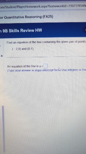 m/Student/PlayerHomework.aspx?homeworkId=/10717654&
or Quantitative Reasoning (FA25)

9B Skills Review HW

Find an equalion of the line containing the given pair of points

    (-2,0)  and (0,1)


An equation of the line is y= □ 1
(lype your answer in slope-intercept form. Use integers or fra