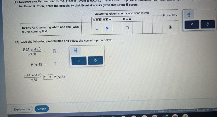 (b) Suppose exactly one bean is red. ( for Event A. Then, enter the probability that Event A occurs given that Event B occurs.
(c) Give the following probabilities and select the correct option below.

    (P(A  and  B))/(P(B))=□
        
        P(A | B)=□
        (P(A  and  B))/(P(B)) ? P(A | B)

Explanation
Check
- 2025 Mceraw Hilltic Al Riphts Retened. Terms of Uue