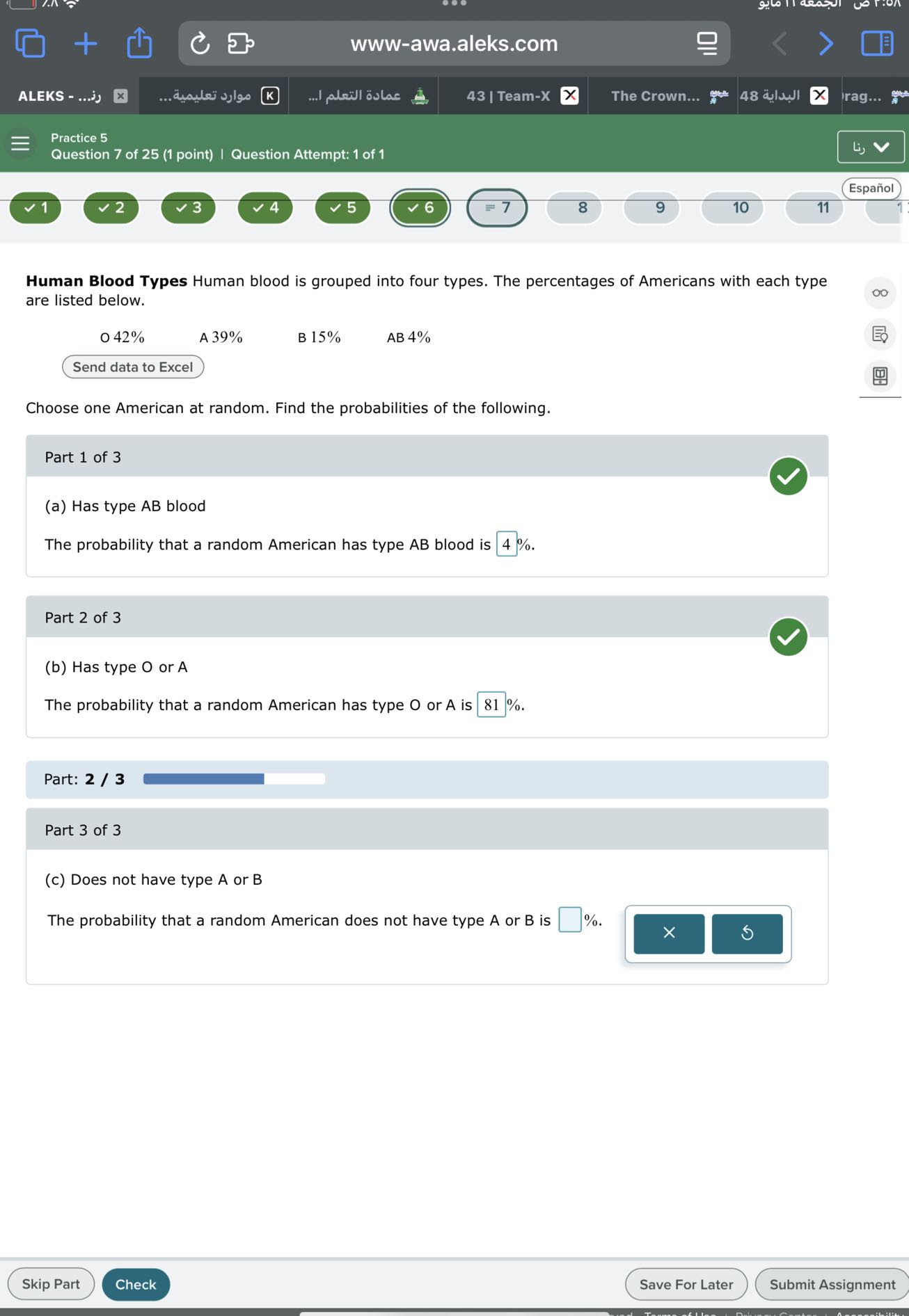 www-awa.aleks.com
ALEKS - ?... ?
????? ???????...
????? ?????? ?...
43 | Team-X
The Crown...
??????? 48
rag...
Practice 5
Question 7 of 25 (1 point) | Question Attempt: 1 of 1
??
Español
1
2
3
4
5
6
≡ 7
8
9
10
11
1

Human Blood Types Human blood is grouped into four types. The percentages of Americans with each type are listed below.
- 42 %

A 39 %
B 15 %
AB 4%
Send data to Excel

Choose one American at random. Find the probabilities of the following.

Part 1 of 3
(a) Has type A B blood

The probability that a random American has type A B blood is □ 4 %.

Part 2 of 3
(b) Has type O or A

The probability that a random American has type O or A is □ 81 %.

Part: 2 / 3

Part 3 of 3
(c) Does not have type A or B

The probability that a random American does not have type A or B is □ %.
Skip Part
Check
Save For Later
Submit Assignment