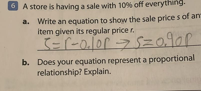 6 A store is having a sale with 10 % off everything.
a. Write an equation to show the sale price s of an item given its regular price r.

    item given its regular pricer. 
        ζ=0.0 .10  S=0.90 P

b. Does your equation represent a proportional relationship? Explain.