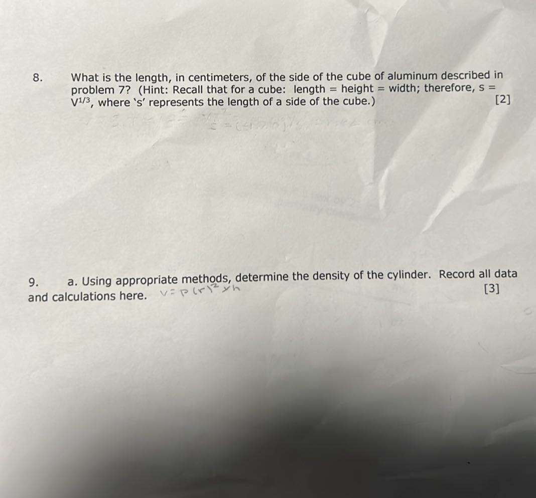 8. What is the length, in centimeters, of the side of the cube of aluminum described in problem 7? (Hint: Recall that for a cube: length = height = width; therefore, s= V^1 / 3, where ' s ' represents the length of a side of the cube.)
[2]
9. a. Using appropriate methods, determine the density of the cylinder. Record all data and calculations here.
[3]