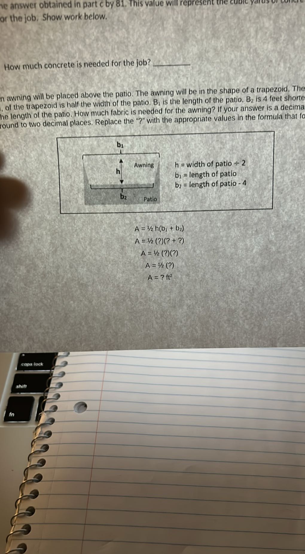 e answer obtained in part c by 81, This yalue will represent or the job. Show work below.

How much concrete is needed for the job? 
n awning will be placed above the patio. The awning will be in the shape of a trapezoid. The , of the trapezoid is half the width of the patio. B1 is the length of the patio. B2 is 4 feet shorte he length of the patio. How much fabric is needed for the awning? If your answer is a decima round to two decimal places. Replace the "?" with the appropriate values in the formula that fo
h= width of patio ÷ 2
b1= length of patio
b2= length of patio -4

    A=1 / 2 h(b1+b2) 
        
        A=1 / 2(?)(?+?) 
        
        A=1 / 2(?)(?) 
        
        A=1 / 2(?) 
        
        A=? ft^2
